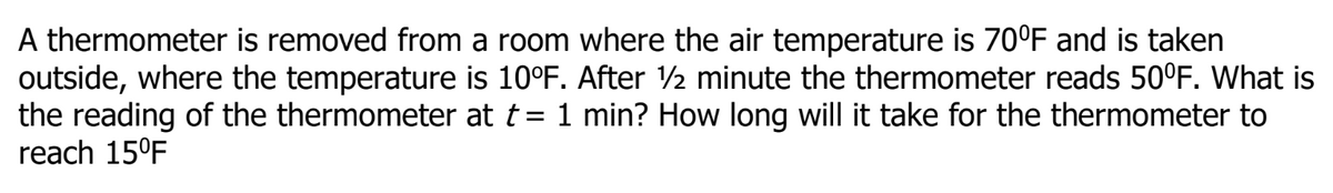 A thermometer is removed from a room where the air temperature is 70°F and is taken
outside, where the temperature is 10°F. After ½ minute the thermometer reads 50°F. What is
the reading of the thermometer at t = 1 min? How long will it take for the thermometer to
reach 15°F