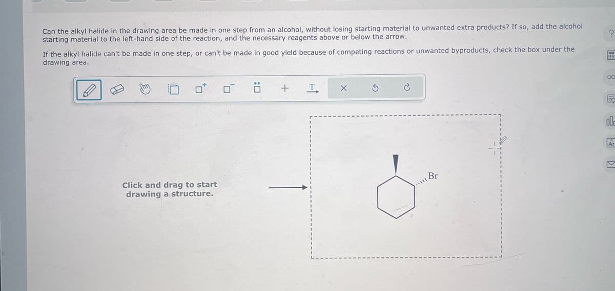 Can the alkyl halide in the drawing area be made in one step from an alcohol, without losing starting material to unwanted extra products? If so, add the alcohol
starting material to the left-hand side of the reaction, and the necessary reagents above or below the arrow.
If the alkyl halide can't be made in one step, or can't be made in good yield because of competing reactions or unwanted byproducts, check the box under the
drawing area.
?
Click and drag to start
drawing a structure.
+ T
Br
00
E
18
Ar