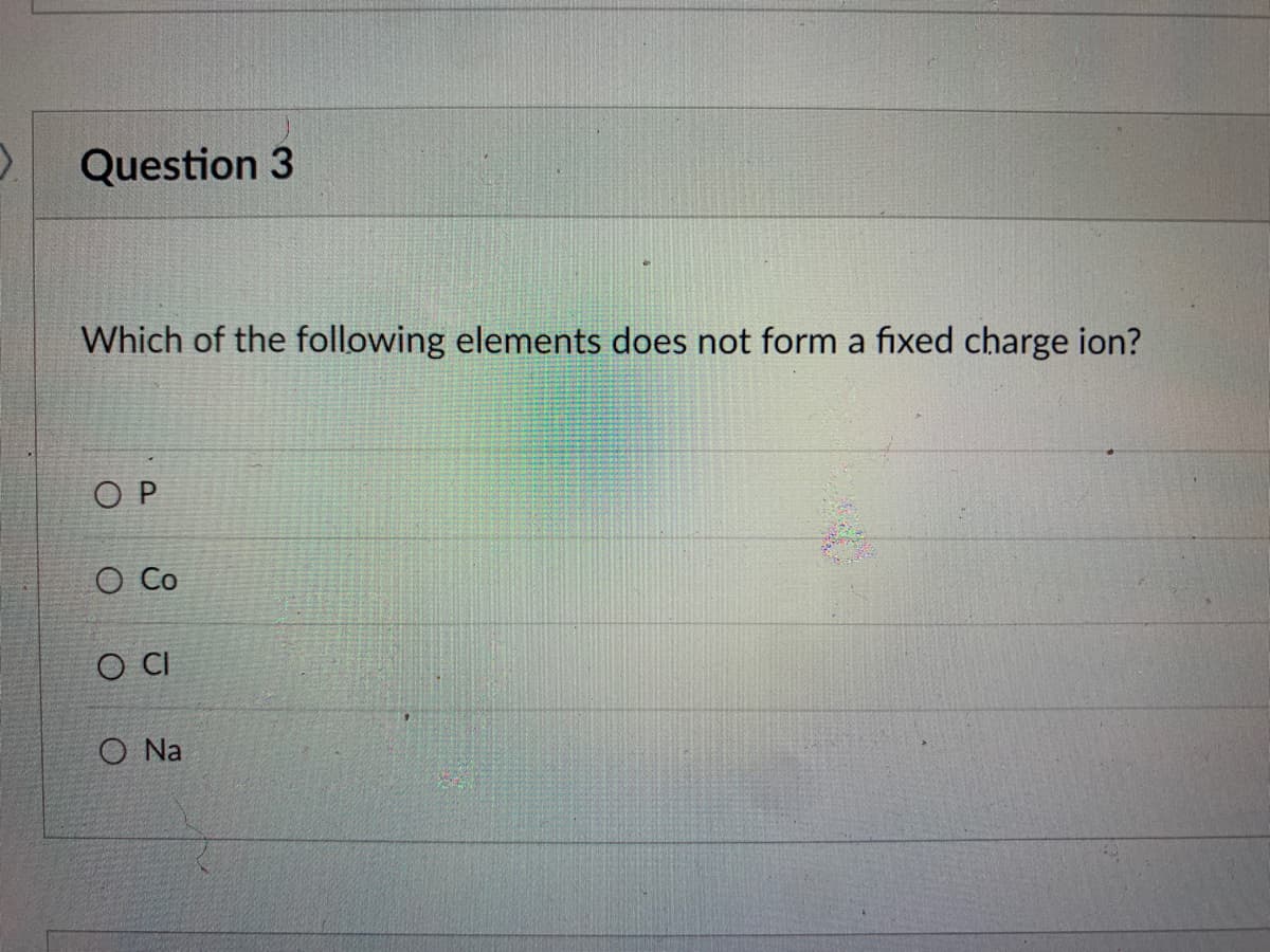 > Question 3
Which of the following elements does not form a fixed charge ion?
ОР
O Co
CO CI
O Na