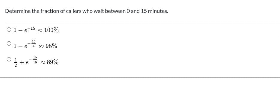 ---

### Determine the Fraction of Callers Who Wait Between 0 and 15 Minutes

1. \( 1 - e^{-15} \approx 100\% \)
   
2. \( 1 - e^{-\frac{15}{4}} \approx 98\% \)
   
3. \( \frac{1}{2} + e^{-\frac{15}{16}} \approx 89\% \)

---

**Explanation:**

This question asks you to determine the fraction of callers who wait for a period between 0 and 15 minutes. The provided answers use different exponential decay models to estimate these fractions. You are given three different mathematical expressions, each of which includes exponential functions and constants, and you need to choose the correct estimation.