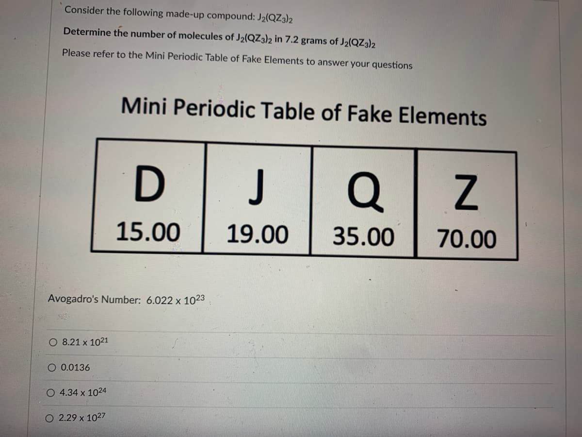 327
Consider the following made-up compound: J₂(QZ3)2
Determine the number of molecules of J₂(QZ3)2 in 7.2 grams of J2(QZ3)2
Please refer to the Mini Periodic Table of Fake Elements to answer your questions
O 8.21 x 1021
Avogadro's Number: 6.022 x 1023
O 0.0136
O 4.34 x 1024
Mini Periodic Table of Fake Elements
O 2.29 x 1027
D
15.00
J
19.00
Q
35.00
Z
70.00