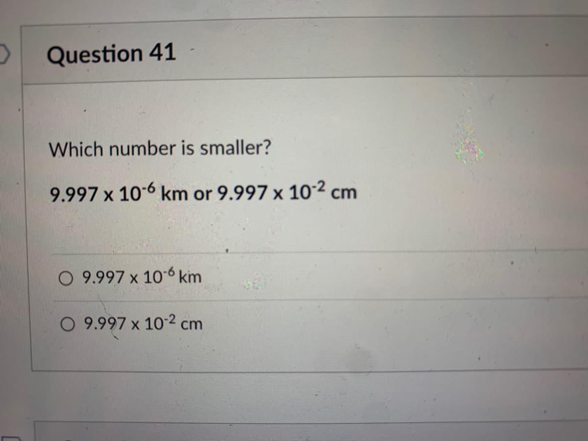 Question 41
Which number is smaller?
9.997 x 10-6 km or 9.997 x 10.2 cm
O 9.997 x 106 km
9.997 x 10.2 cm