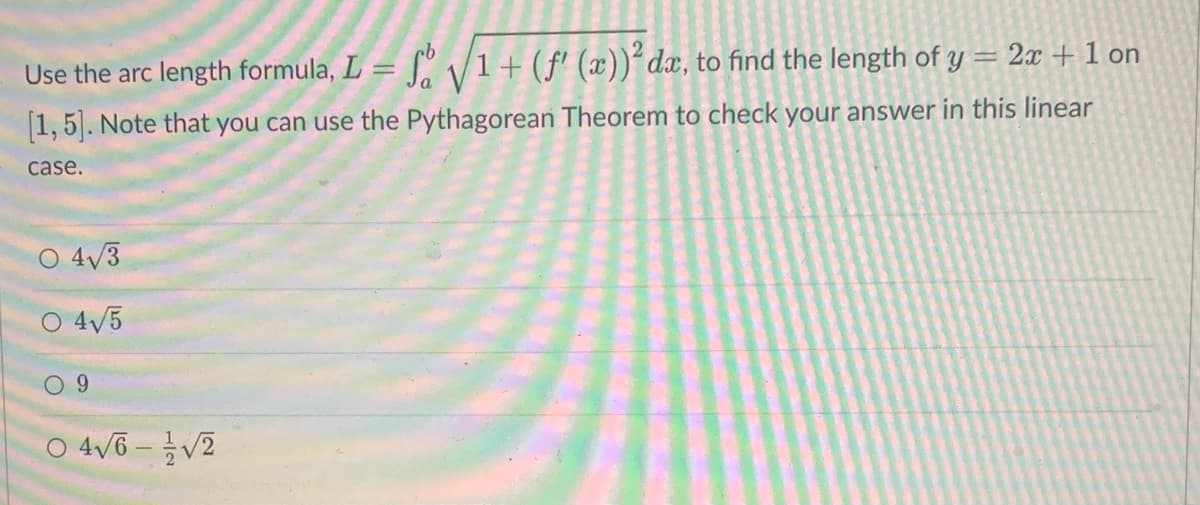Use the arc length formula, L = √√√1 + (f'(x))² dæ, to find the length of y = 2ª + 1 on
[1, 5]. Note that you can use the Pythagorean Theorem to check your answer in this linear
case.
4√3
O 4√5
9
0 4√6-√2
O