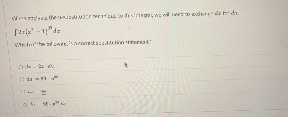 When applying the u-substitution technique to this integral, we will need to exchange dx for du.
99
2x (x² - 1) dx
Which of the following is a correct substitution statement?
O dx = 2x du
O du = 99.98
du
dx =
O du = 99 ⁹8 dx