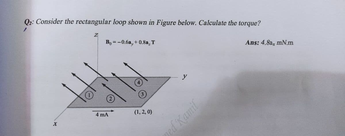 Q2: Consider the rectangular loop shown in Figure below. Calculate the torque?
X
Z
B-0.6a, +0.8a. T
4 mA
(1, 2, 0)
ned Kamil
Ans: 4.8a, mN.m