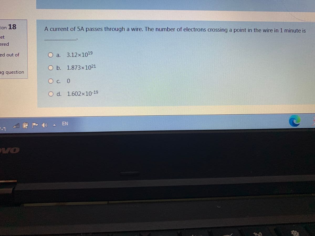 cion 18
A current of 5A passes through a wire. The number of electrons crossing a point in the wire in 1 minute is
et
ered
ed out of
O a. 3.12x1019
O b. 1.873x1021
ag question
O c. 0
O d. 1.602×10-19
- EN
VO

