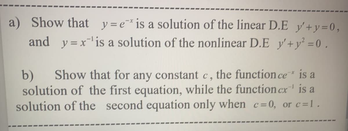 a) Show that y=e¯*is a solution of the linear D.E y'+y=0,
and y=x'is a solution of the nonlinear D.E y'+y² =0.
Show that for any constant c , the function ce is a
b)
solution of the first equation, while the function cx' is a
solution of the second equation only when c=0, or c=1.
