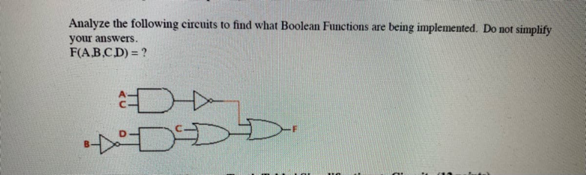 Analyze the following circuits to find what Boolean Functions are being implemented. Do not simplify
your answers.
F(AB.C.D) = ?
DDD
