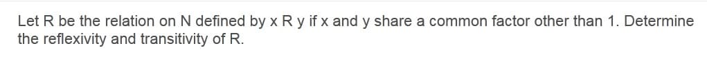 Let R be the relation on N defined by x R y if x and y share a common factor other than 1. Determine
the reflexivity and transitivity of R.
