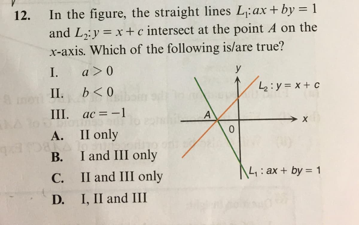 In the figure, the straight lines L:ax+by = 1
and L,:y = x+c intersect at the point A on the
x-axis. Which of the following is/are true?
12.
I.
a >0
y
II.
b<0
L2:y = x+ c
III. ac = -1
А.
II only
В.
I and III only
С.
II and III only
4: ax + by = 1
D.
I, II and III
