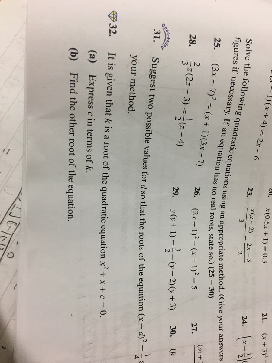 1)(x+4) = 2x-6
20.
x(0.5x + 1) = 0.3
21.
(x + 3)²
x(x- 2) 2
24. (x-
23.
2х-3
3
figures if
25.
(3x – 7) = (x + 1)(3x– 7)
(m +
27.
26. (2x + 1)? – (x+1)² = 5
28.
(2z
3
(- 2)(y+3)
(k-
30.
29.
y(y + 1) =-v- 2)(y + 3)
1
31.
Suggest two possible values for d so that the roots of the equation (x – d)"
your method.
32.
It is given that k is a root of the quadratic equation x² + x+c = 0.
(a) Express c in terms of k.
(b) Find the other root of the equation.
