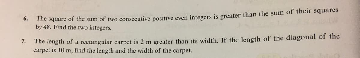 The square of the sum of two consecutive positive even integers is greater than the sum of their squares
by 48. Find the two integers.
6.
The length of a rectangular carpet is 2 m greater than its width. If the length of the diagonal of the
carpet is 10 m, find the length and the width of the carpet.
7.
