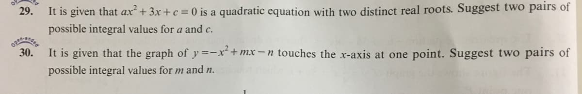 29.
It is given that ax+3x+c = 0 is a quadratic equation with two distinct real roots. Suggest two pairs of
possible integral values for a and c.
30.
It is given that the graph of y=-x+mx-n touches the x-axis at one point. Suggest two pairs of
possible integral values for m and n.
