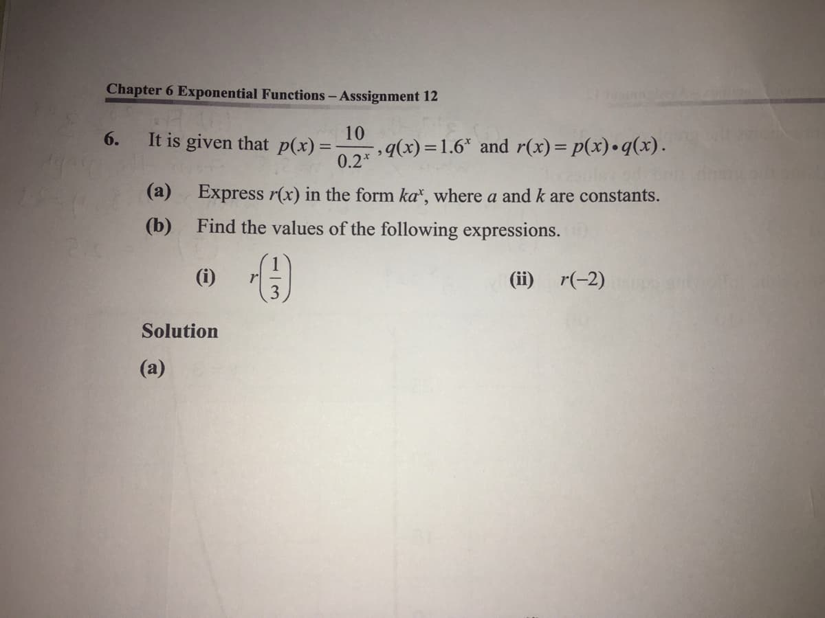 Chapter 6 Exponential Functions- Asssignment 12
10
6.
It is given that p(x) =
q(x) = 1.6* and r(x)= p(x) •q(x).
0.2*
(a) Express r(x) in the form ka", where a and k are constants.
(b)
Find the values of the following expressions.
(i)
(ii) r(-2)
Solution
(a)
