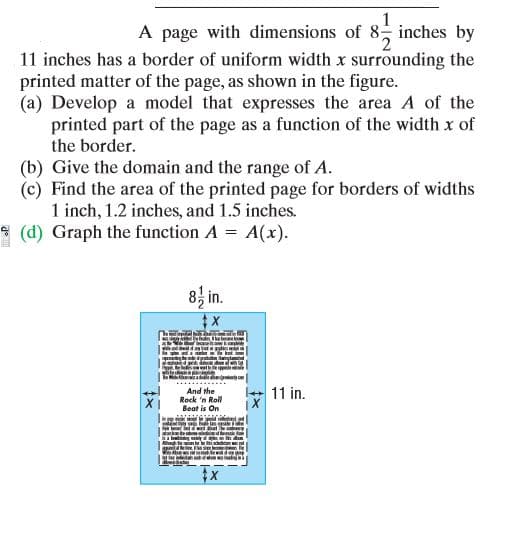 A page with dimensions of 8 inches by
11 inches has a border of uniform width x surrounding the
printed matter of the page, as shown in the figure.
(a) Develop a model that expresses the area A of the
printed part of the page as a function of the width x of
the border.
(b) Give the domain and the range of A.
(c) Find the area of the printed page for borders of widths
1 inch, 1.2 inches, and 1.5 inches.
(d) Graph the function A = A(x).
8, in.
11 in.
And the
Rock 'n Roll
Beat is On
