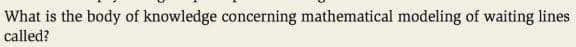 What is the body of knowledge concerning mathematical modeling of waiting lines
called?
