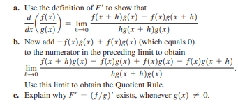 a. Use the definition of F' to show that
d (f(x)
dx\g(x),
b. Now add - f(x)g(x) + f(x)g(x) (which equals 0)
to the numerator in the preceding limit to obtain
f(x + h)g(x) – ƒ(x)g(x) + f(x)g(x) – f(x)g(x + h)
f(x + h)g(x) – f(x)g(x + h)
= lim
hg(x + h)g(x)
lim
hg(x + h)g(x)
Use this limit to obtain the Quotient Rule.
c. Explain why F' = (f/8)' exists, whenever g(x) + 0.
