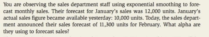 You are observing the sales department staff using exponential smoothing to fore-
cast monthly sales. Their forecast for January's sales was 12,000 units. January's
actual sales figure became available yesterday: 10,000 units. Today, the sales depart-
ment announced their sales forecast of 11,300 units for February. What alpha are
they using to forecast sales?
