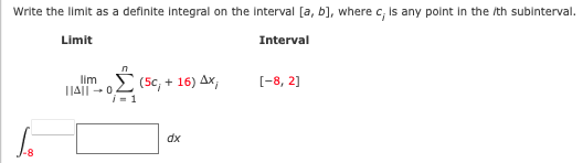 Write the limit as a definite Integral on the Interval [a, b], where c, Is any polnt in the /th subinterval.
Limit
Interval
lim (5c, +
1|A|| - 0
i= 1
16) Ax,
[-8, 2]
dx
