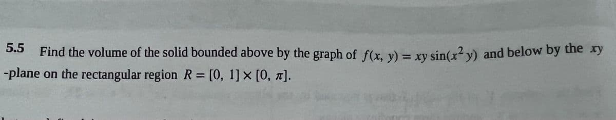 5.5 Find the volume of the solid bounded above by the graph of f(x, y) = xy sin(x²y) and below by the xy
-plane on the rectangular region R= [0, 1] x [0, π].