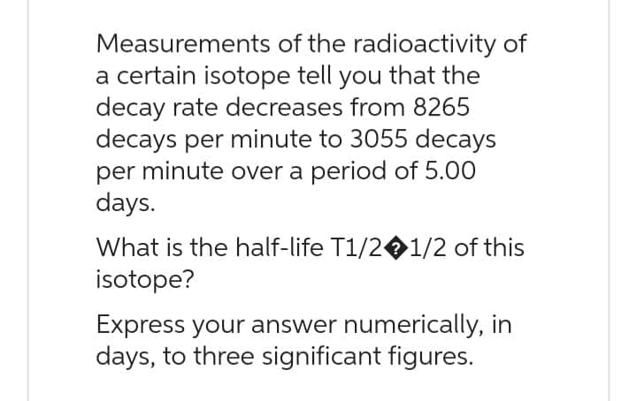 Measurements
of the radioactivity of
a certain isotope tell you that the
decay rate decreases from 8265
decays per minute to 3055 decays
per minute over a period of 5.00
days.
What is the half-life T1/2 1/2 of this
isotope?
Express your answer numerically, in
days, to three significant figures.