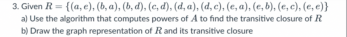 3. Given R = {(a, e), (b, a), (b, d), (c, d), (d, a), (d, c), (e, a), (e, b), (e, c), (e, e)}
a) Use the algorithm that computes powers of A to find the transitive closure of R
b) Draw the graph representation of R and its transitive closure