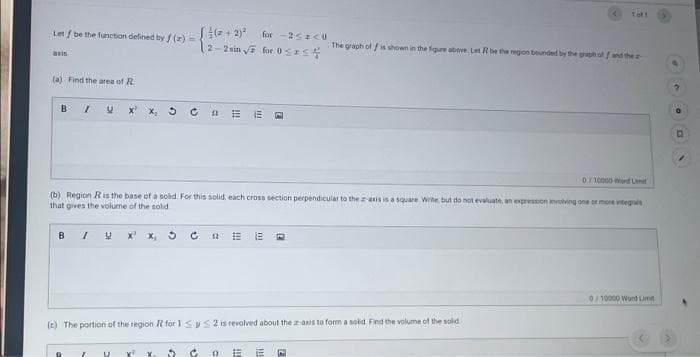 Let / be the function defined by f(x)=-
axis
(a) Find the area of R
B
I U X²
В / Y X X₂
R
(2+2)² for -2<z<0
2-2 sin √ for OSIS &
C nE E
D/10000 Word L
(b) Region R is the base of a solid. For this solid, each cross section perpendicular to the z-axis is a square Write, but do not evaluate, an expression involving one or more integrals
that gives the volume of the solid
U x² x 3
(c) The portion of the region R for 1 SS2 is revolved about the z-axis to form a solid. Find the volume of the solid
C
E E
Tot 1
The graph of fis shown in the figure above. Let R be the region bounded by the graph off and the a
(1 E E E
0/10000 Word Limit
D