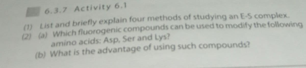 6.3.7 Activity 6.1
(1) List and briefly explain four methods of studying an E-S complex.
(2) (a) Which fluorogenic compounds can be used to modify the following
amino acids: Asp, Ser and Lys?
(b) What is the advantage of using such compounds?