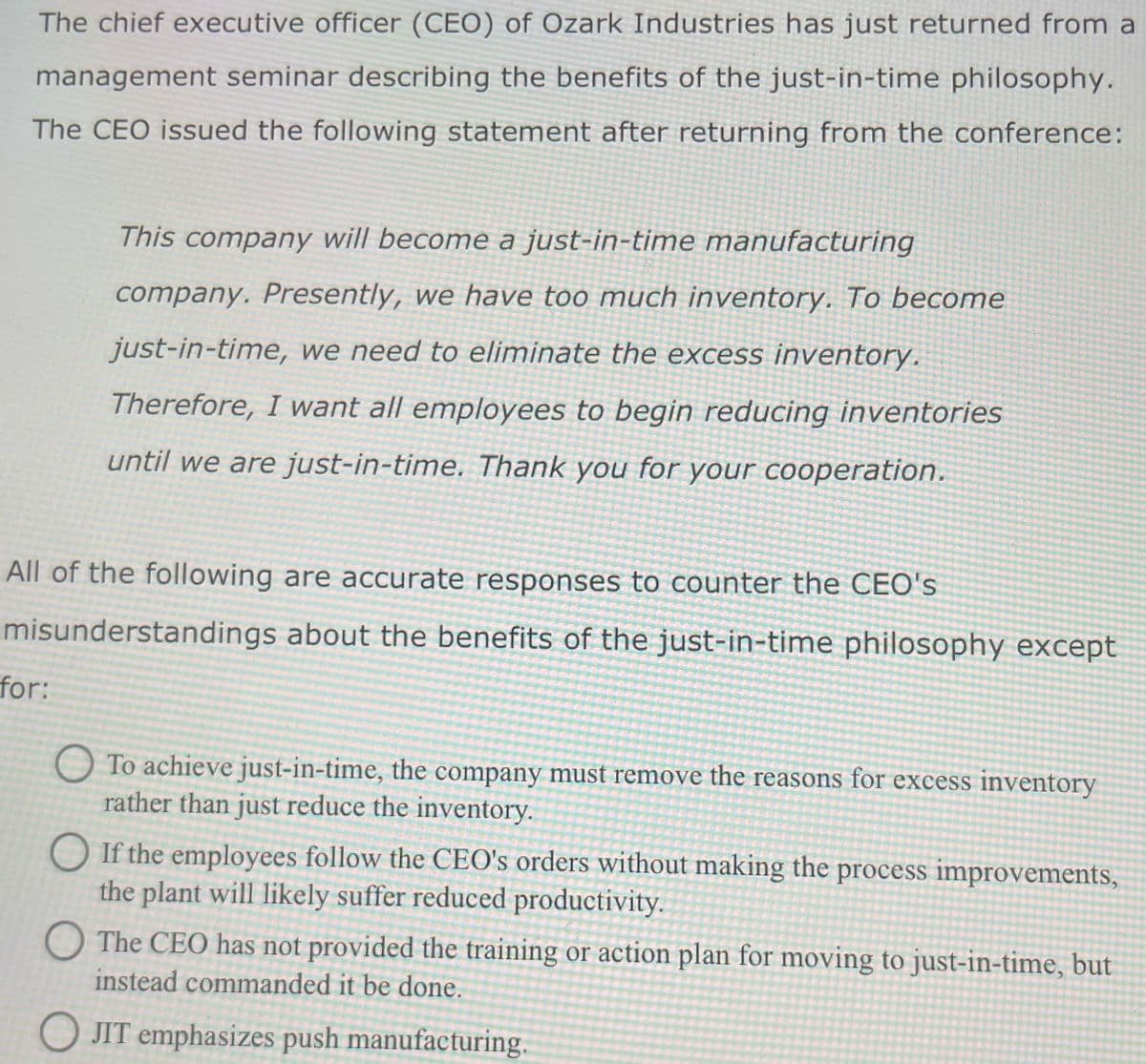 The chief executive officer (CEO) of Ozark Industries has just returned from a
management seminar describing the benefits of the just-in-time philosophy.
The CEO issued the following statement after returning from the conference:
This company will become a just-in-time manufacturing
company. Presently, we have too much inventory. To become
just-in-time, we need to eliminate the excess inventory.
Therefore, I want all employees to begin reducing inventories
until we are just-in-time. Thank you for your cooperation.
All of the following are accurate responses to counter the CEO's
misunderstandings about the benefits of the just-in-time philosophy except
for:
To achieve just-in-time, the company must remove the reasons for excess inventory
rather than just reduce the inventory.
OIf the employees follow the CEO's orders without making the process improvements,
the plant will likely suffer reduced productivity.
O The CEO has not provided the training or action plan for moving to just-in-time, but
instead commanded it be done.
OJIT emphasizes push manufacturing.