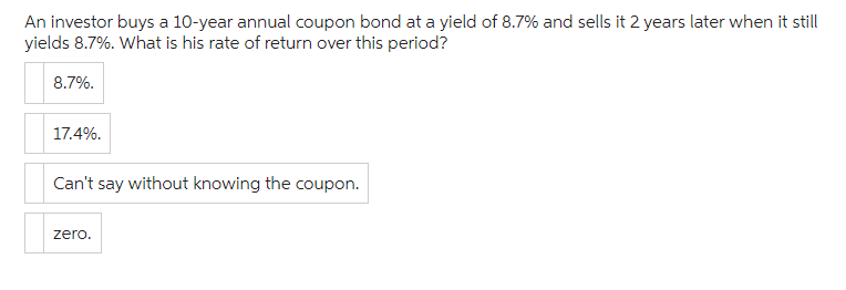 An investor buys a 10-year annual coupon bond at a yield of 8.7% and sells it 2 years later when it still
yields 8.7%. What is his rate of return over this period?
8.7%.
17.4%.
Can't say without knowing the coupon.
zero.