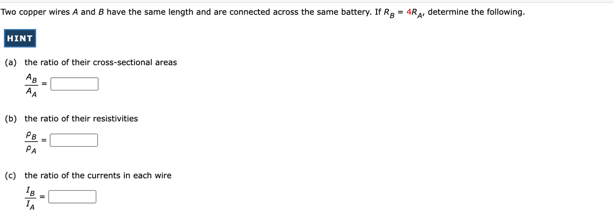 Two copper wires A and B have the same length and are connected across the same battery. If RB = 4RA
HINT
(a) the ratio of their cross-sectional areas
AB
AA
=
(b) the ratio of their resistivities
PB
PA
=
(c) the ratio of the currents in each wire
IB
IA
determine the following.