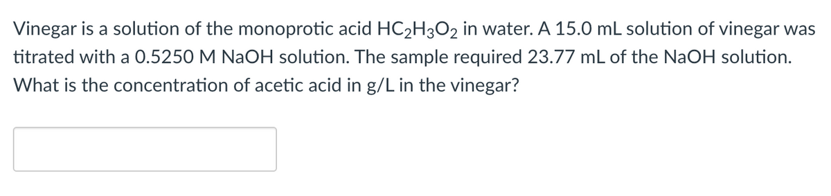 Vinegar is a solution of the monoprotic acid HC2H3O2 in water. A 15.0 mL solution of vinegar was
titrated with a 0.5250 M NaOH solution. The sample required 23.77 mL of the NaOH solution.
What is the concentration of acetic acid in g/L in the vinegar?