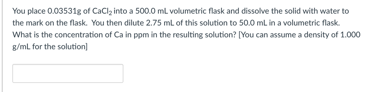 You place 0.03531g of CaCl₂ into a 500.0 mL volumetric flask and dissolve the solid with water to
the mark on the flask. You then dilute 2.75 mL of this solution to 50.0 mL in a volumetric flask.
What is the concentration of Ca in ppm in the resulting solution? [You can assume a density of 1.000
g/mL for the solution]