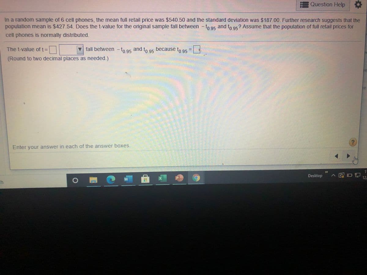 EQuestion Help
In a random sample of 6 cell phones, the mean full retail price was $540.50 and the standard deviation was $187.00. Further research suggests that the
population mean is $427.54. Does the t-value for the original sample fall between -to 95 and t, gs? Assume that the population of full retail prices for
cell phones is normally distributed.
The t-value of t=
fall between -to 95
and
because
to 95
to.95
(Round to two decimal places as needed.)
ee
e
Enter your answer in each of the answer boxes.
Desktop
>见0酒
12
6.
, 曲
区
