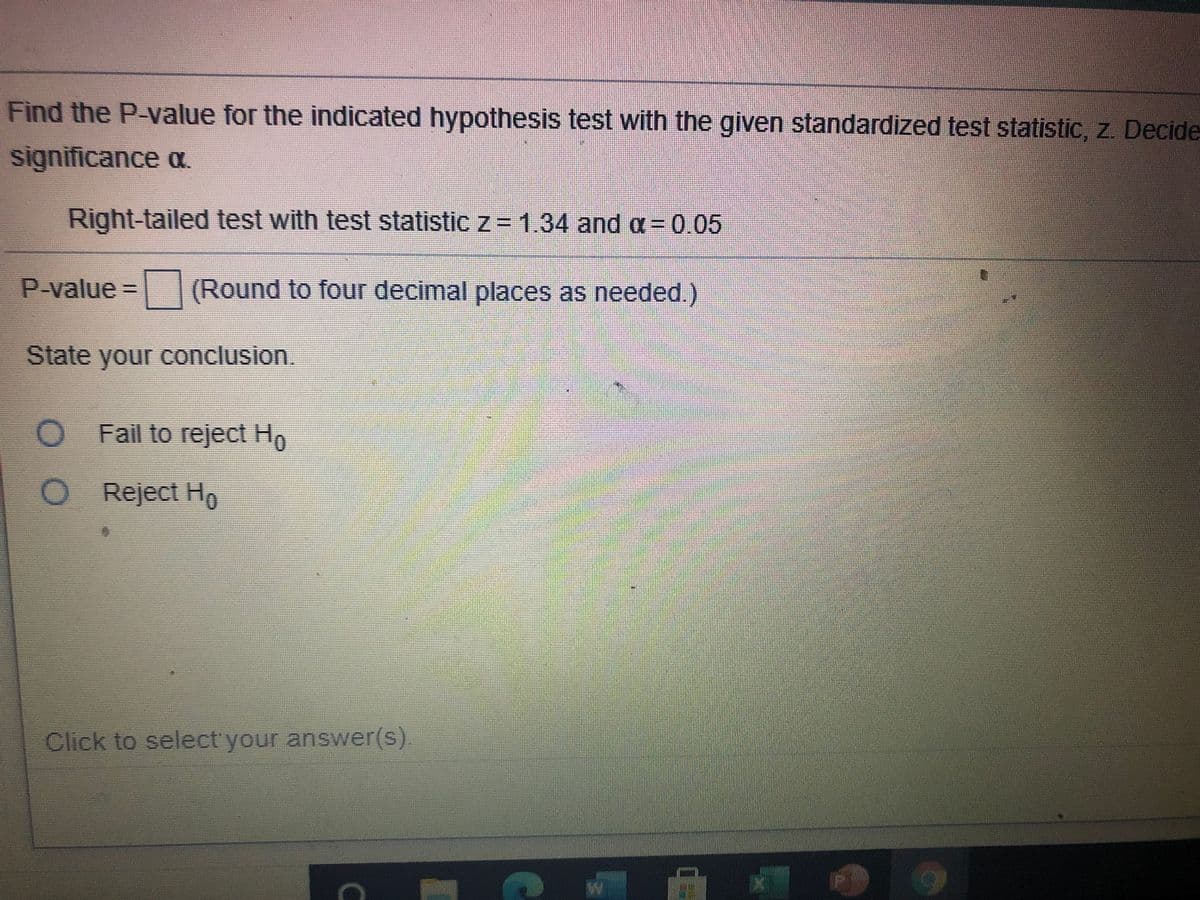 Find the P-value for the indicated hypothesis test with the given standardized test statistic, z. Decide
significance a.
Right-tailed test with test statistic z= 1.34 and a= 0.05
P-value = (Round to four decimal places as needed.)
State your conclusion,
O Fail to reject Ho
O
Reject Ho
Click to select'your answer(s)
