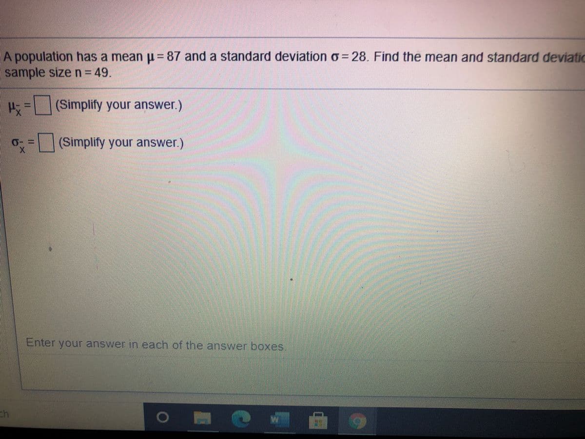 A population has a mean u = 87 and a standard deviation o = 28. Find the mean and standard deviatio
sample sizen=49.
=(Simplify your answer.)
(Simplify your answer.)
Enter your answer in each of the answer boxes.
ch
%3D
