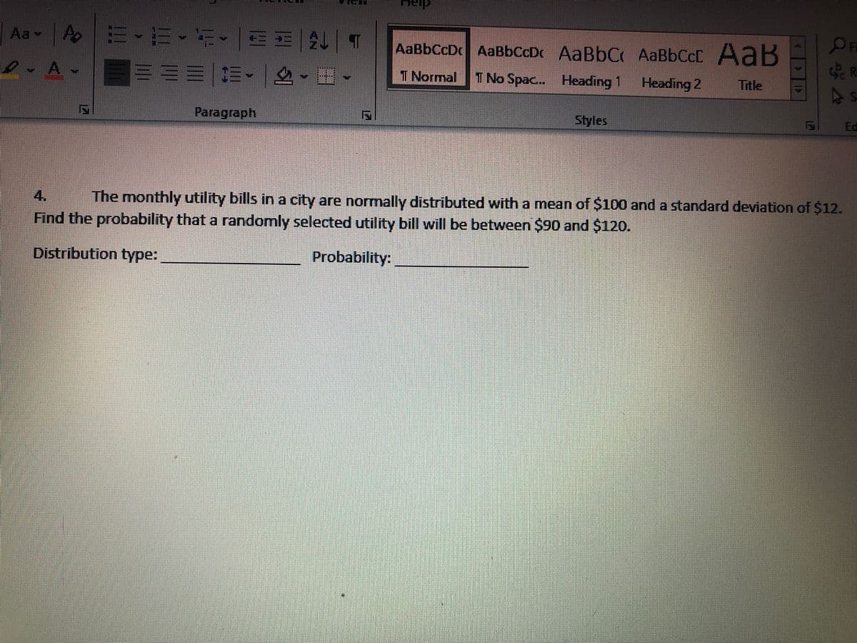 Aa A
AaBbCcC AaB
AaBbCcDc AaBbCcDc AABBC
I Normal TNo Spac.. Heading
Heading 2
Title
Paragraph
Styles
Ed
4.
The monthly utility bills in a city are normally distributed with a mean of $100 and a standard deviation of $12.
Find the probability that a randomly selected utility bill will be between $90 and $120.
Distribution type:
Probability:
