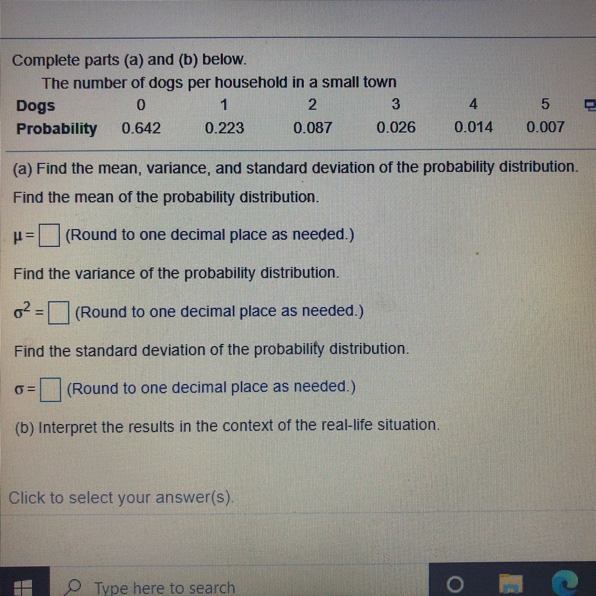 Complete parts (a) and (b) below.
The number of dogs per household in a small town
Dogs
2
3
4.
Probability
0.642
0.223
0.087
0.026
0.014
0.007
(a) Find the mean, variance, and standard deviation of the probability distribution.
Find the mean of the probability distribution.
p=(Round to one decimal place as needed.)
Find the variance of the probability distribution.
o=(
(Round to one decimal place as needed.)
Find the standard deviation of the probability distribution.
D.
(Round to one decimal place as needed.)
(b) Interpret the results in the context of the real-life situation.
Click to select your answer(s)
OTyoe here to search
