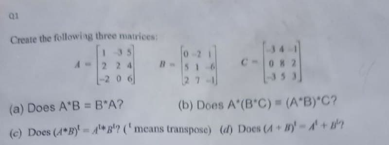 Create the following three matrices:
135
2 2 4
-2 0 6
fo-2
516
27-1
34
C-082
353
(a) Does A*B B*A?
(b) Does A (B C) (A B)"C?
(c) Does (A*B)'= AB'? ('means transpose) (d) Does (4+By-A'+?
0)
