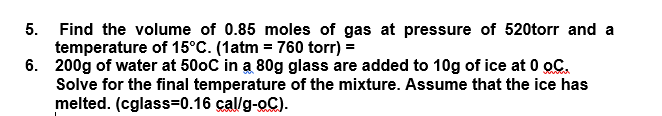 5. Find the volume of 0.85 moles of gas at pressure of 520torr and a
temperature of 15°C. (1atm = 760 torr) =
6. 200g of water at 50oC in a 80g glass are added to 10g of ice at 0 oC.
Solve for the final temperature of the mixture. Assume that the ice has
melted. (cglass=0.16 cal/g-oC).
