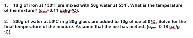 1. 10 g of iron at 130°F are mixed with 50g water at 55°F. What is the temperature
of the mixture? (Cuen=0.11 cal/g-C).
2. 200g of water at 50°C in a 80g glass are added to 10g of ice at 0°C, Solve for the
final temperature of the mixture. Assume that the ice has melted. (Case=0.16 çal/g-
C).
rglace
wou
