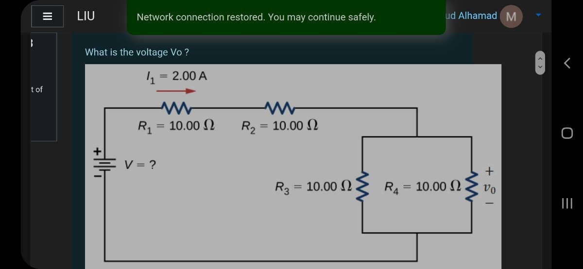 LIU
Network connection restored. You may continue safely.
ud Alhamad M
What is the voltage Vo ?
= 2.00 A
t of
10.00 N
= 10.00 2
%3D
V = ?
R3 = 10.00 N .
R4
10.00 N
vo
II
