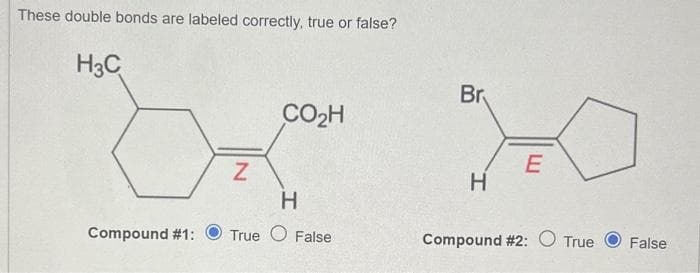 These double bonds are labeled correctly, true or false?
H3C
Compound #1:
Z
CO₂H
H
True False
Br
H
E
Compound #2: O True
False