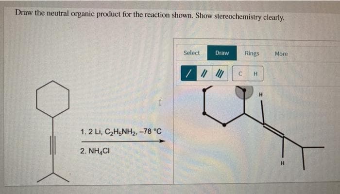 Draw the neutral organic product for the reaction shown. Show stereochemistry clearly.
Select
Draw
Rings
More
H.
1.2 Li, CH5NH2, -78 °C
2. NH,CI
H.

