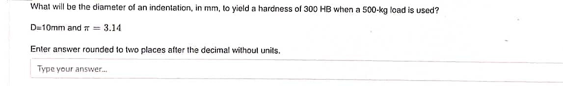 What will be the diameter of an indentation, in mm, to yield a hardness of 300 HB when a 500-kg load is used?
D=10mm and r = 3.14
Enter answer rounded to two places after the decimal without units.
Type your answer.
