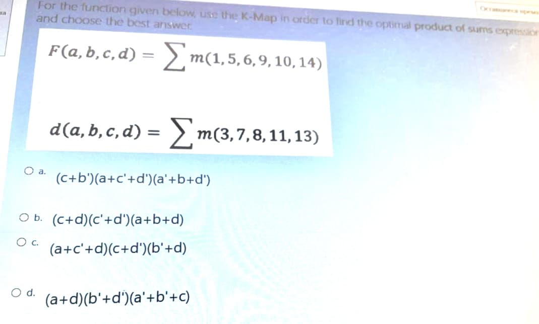 Ocramne pe
For the function given below, use the K-Map in order to lind the optimal product of sums expression
and choose the best answer
F(a,b,c,d)
> m(1,5,6,9, 10, 14)
d(a,b, c, d) = > m(3,7,8,11, 13)
(c+b')(a+c'+d')(a'+b+d')
O b. (C+d)(c'+d')(a+b+d)
(a+c'+d)(c+d')(b'+d)
d.
(a+d)(b'+d')(a'+b'+c)
