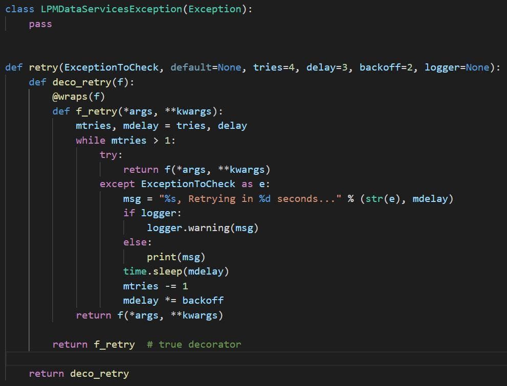 class LPMDataServicesException (Exception):
pass
def retry(ExceptionToCheck, default=None, tries=4, delay=3, backoff=2, logger=None):
def deco_retry(f):
@wraps (f)
def f_retry (*args, **kwargs):
mtries, mdelay
tries, delay
%3D
while mtries > 1:
try:
return f(*args, **kwargs)
except ExceptionToCheck as e:
msg = "%s, Retrying in %d seconds..." % (str(e), mdelay)
if logger:
logger.warning(msg)
else:
print(msg)
time.sleep(mdelay)
mtries -= 1
mdelay *= backoff
return f(*args, **kwargs)
return f_retry
# true decorator
return deco_retry
