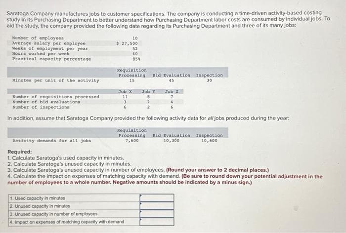 Saratoga Company manufactures jobs to customer specifications. The company is conducting a time-driven activity-based costing
study in its Purchasing Department to better understand how Purchasing Department labor costs are consumed by individual jobs. To
aid the study, the company provided the following data regarding its Purchasing Department and three of its many jobs:
Number of employees
Average salary per employee
Weeks of employment per year
Hours worked per week
Practical capacity percentage
Minutes per unit of the activity
10
$ 27,500
52
40
85%
Requisition
Processing
15
Job X
11
Bid Evaluation Inspection.
45
30
Job Y
8
2
2
Job Z
7
4
Number of requisitions processed
Number of bid evaluations
3
Number of inspections
6
In addition, assume that Saratoga Company provided the following activity data for all jobs produced during the year:
1. Used capacity in minutes
2. Unused capacity in minutes
3. Unused capacity in number of employees
4. Impact on expenses of matching capacity with demand
Requisition
Processing Bid Evaluation Inspection
7,600
10,300
10,600
Activity demands for all jobs
Required:
1. Calculate Saratoga's used capacity in minutes.
2. Calculate Saratoga's unused capacity in minutes.
3. Calculate Saratoga's unused capacity in number of employees. (Round your answer to 2 decimal places.)
4. Calculate the impact on expenses of matching capacity with demand. (Be sure to round down your potential adjustment in the
number of employees to a whole number. Negative amounts should be indicated by a minus sign.)