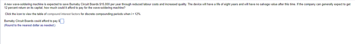 A new wave-soldering machine is expected to save Burnaby Circuit Boards $15,000 per year through reduced labour costs and increased quality. The device will have a life of eight years and will have no salvage value after this time. If the company can generally expect to get
12 percent return on its capital, how much could it afford to pay for the wave-soldering machine?
Click the icon to view the table of compound interest factors for discrete compounding periods when i = 12%.
Burnaby Circuit Boards could afford to pay $
(Round to the nearest dollar as needed.)