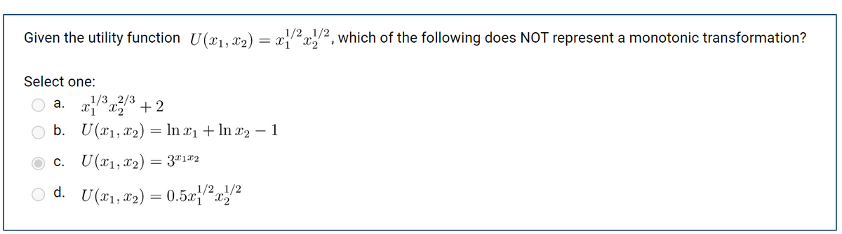 Given the utility function U(x₁, x2) = x/²x¹/2, which of the following does NOT represent a monotonic transformation?
Select one:
1/3
2/3
a. x1³x2 +2
b.
c.
d.
U(x₁, x₂) = ln x₁ + ln x₂ − 1
U(x1, x₂)
= 3x1x2
1/2 1/2
U (x₁, x₂) = 0.5x1x2